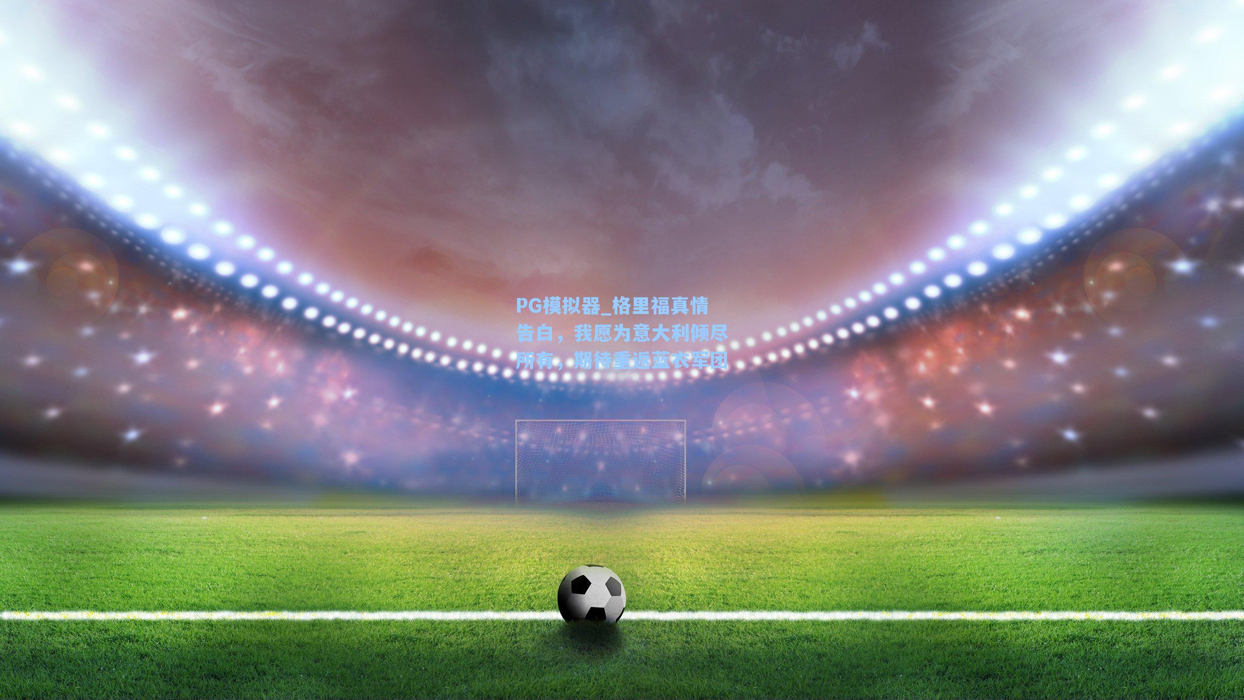 格里福真情告白，我愿为意大利倾尽所有，期待重返蓝衣军团